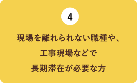 （4）現場を離れられない職種や、工事現場などで長期滞在が必要な方